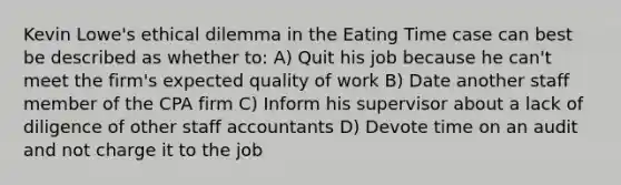 Kevin Lowe's ethical dilemma in the Eating Time case can best be described as whether to: A) Quit his job because he can't meet the firm's expected quality of work B) Date another staff member of the CPA firm C) Inform his supervisor about a lack of diligence of other staff accountants D) Devote time on an audit and not charge it to the job