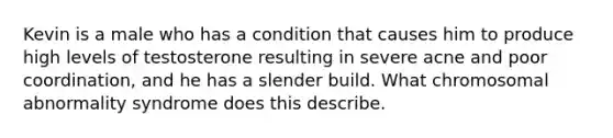 Kevin is a male who has a condition that causes him to produce high levels of testosterone resulting in severe acne and poor coordination, and he has a slender build. What chromosomal abnormality syndrome does this describe.