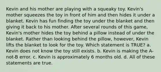 Kevin and his mother are playing with a squeaky toy. Kevin's mother squeezes the toy in front of him and then hides it under a blanket. Kevin has fun finding the toy under the blanket and then giving it back to his mother. After several rounds of this game, Kevin's mother hides the toy behind a pillow instead of under the blanket. Rather than looking behind the pillow, however, Kevin lifts the blanket to look for the toy. Which statement is TRUE? a. Kevin does not know the toy still exists. b. Kevin is making the A-not-B error. c. Kevin is approximately 6 months old. d. All of these statements are true.