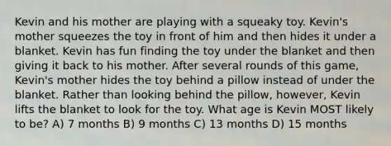 Kevin and his mother are playing with a squeaky toy. Kevin's mother squeezes the toy in front of him and then hides it under a blanket. Kevin has fun finding the toy under the blanket and then giving it back to his mother. After several rounds of this game, Kevin's mother hides the toy behind a pillow instead of under the blanket. Rather than looking behind the pillow, however, Kevin lifts the blanket to look for the toy. What age is Kevin MOST likely to be? A) 7 months B) 9 months C) 13 months D) 15 months