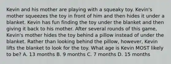 Kevin and his mother are playing with a squeaky toy. Kevin's mother squeezes the toy in front of him and then hides it under a blanket. Kevin has fun finding the toy under the blanket and then giving it back to his mother. After several rounds of this game, Kevin's mother hides the toy behind a pillow instead of under the blanket. Rather than looking behind the pillow, however, Kevin lifts the blanket to look for the toy. What age is Kevin MOST likely to be? A. 13 months B. 9 months C. 7 months D. 15 months