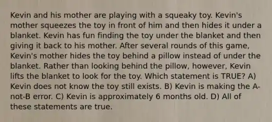 Kevin and his mother are playing with a squeaky toy. Kevin's mother squeezes the toy in front of him and then hides it under a blanket. Kevin has fun finding the toy under the blanket and then giving it back to his mother. After several rounds of this game, Kevin's mother hides the toy behind a pillow instead of under the blanket. Rather than looking behind the pillow, however, Kevin lifts the blanket to look for the toy. Which statement is TRUE? A) Kevin does not know the toy still exists. B) Kevin is making the A-not-B error. C) Kevin is approximately 6 months old. D) All of these statements are true.