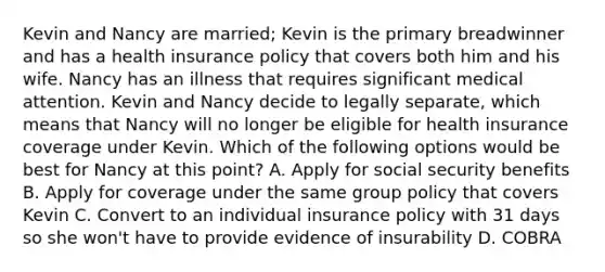 Kevin and Nancy are married; Kevin is the primary breadwinner and has a health insurance policy that covers both him and his wife. Nancy has an illness that requires significant medical attention. Kevin and Nancy decide to legally separate, which means that Nancy will no longer be eligible for health insurance coverage under Kevin. Which of the following options would be best for Nancy at this point? A. Apply for social security benefits B. Apply for coverage under the same group policy that covers Kevin C. Convert to an individual insurance policy with 31 days so she won't have to provide evidence of insurability D. COBRA