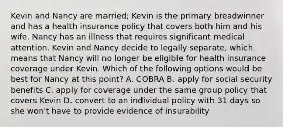 Kevin and Nancy are married; Kevin is the primary breadwinner and has a health insurance policy that covers both him and his wife. Nancy has an illness that requires significant medical attention. Kevin and Nancy decide to legally separate, which means that Nancy will no longer be eligible for health insurance coverage under Kevin. Which of the following options would be best for Nancy at this point? A. COBRA B. apply for social security benefits C. apply for coverage under the same group policy that covers Kevin D. convert to an individual policy with 31 days so she won't have to provide evidence of insurability