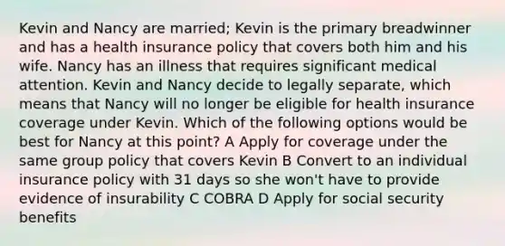 Kevin and Nancy are married; Kevin is the primary breadwinner and has a health insurance policy that covers both him and his wife. Nancy has an illness that requires significant medical attention. Kevin and Nancy decide to legally separate, which means that Nancy will no longer be eligible for health insurance coverage under Kevin. Which of the following options would be best for Nancy at this point? A Apply for coverage under the same group policy that covers Kevin B Convert to an individual insurance policy with 31 days so she won't have to provide evidence of insurability C COBRA D Apply for social security benefits