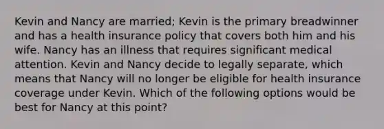 Kevin and Nancy are married; Kevin is the primary breadwinner and has a health insurance policy that covers both him and his wife. Nancy has an illness that requires significant medical attention. Kevin and Nancy decide to legally separate, which means that Nancy will no longer be eligible for health insurance coverage under Kevin. Which of the following options would be best for Nancy at this point?