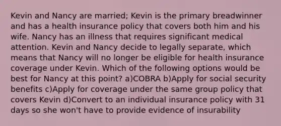 Kevin and Nancy are married; Kevin is the primary breadwinner and has a health insurance policy that covers both him and his wife. Nancy has an illness that requires significant medical attention. Kevin and Nancy decide to legally separate, which means that Nancy will no longer be eligible for health insurance coverage under Kevin. Which of the following options would be best for Nancy at this point? a)COBRA b)Apply for social security benefits c)Apply for coverage under the same group policy that covers Kevin d)Convert to an individual insurance policy with 31 days so she won't have to provide evidence of insurability