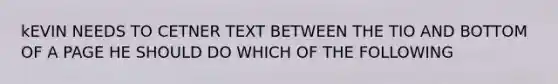 kEVIN NEEDS TO CETNER TEXT BETWEEN THE TIO AND BOTTOM OF A PAGE HE SHOULD DO WHICH OF THE FOLLOWING