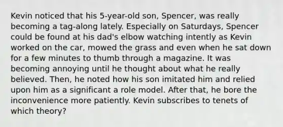 Kevin noticed that his 5-year-old son, Spencer, was really becoming a tag-along lately. Especially on Saturdays, Spencer could be found at his dad's elbow watching intently as Kevin worked on the car, mowed the grass and even when he sat down for a few minutes to thumb through a magazine. It was becoming annoying until he thought about what he really believed. Then, he noted how his son imitated him and relied upon him as a significant a role model. After that, he bore the inconvenience more patiently. Kevin subscribes to tenets of which theory?