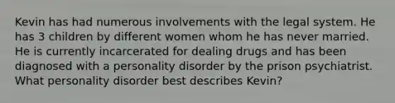 Kevin has had numerous involvements with the legal system. He has 3 children by different women whom he has never married. He is currently incarcerated for dealing drugs and has been diagnosed with a personality disorder by the prison psychiatrist. What personality disorder best describes Kevin?