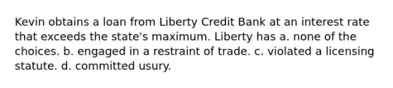 Kevin obtains a loan from Liberty Credit Bank at an interest rate that exceeds the state's maximum. Liberty has a. none of the choices. b. engaged in a restraint of trade. c. violated a licensing statute. d. committed usury.