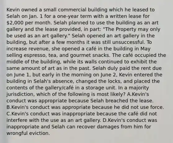 Kevin owned a small commercial building which he leased to Selah on Jan. 1 for a one-year term with a written lease for 2,000 per month. Selah planned to use the building as an art gallery and the lease provided, in part: "The Property may only be used as an art gallery." Selah opened an art gallery in the building, but after a few months it was still unsuccessful. To increase revenue, she opened a café in the building in May selling espresso, tea, and gourmet snacks. The café occupied the middle of the building, while its walls continued to exhibit the same amount of art as in the past. Selah duly paid the rent due on June 1, but early in the morning on June 2, Kevin entered the building in Selah's absence, changed the locks, and placed the contents of the gallery/café in a storage unit. In a majority jurisdiction, which of the following is most likely? A.Kevin's conduct was appropriate because Selah breached the lease. B.Kevin's conduct was appropriate because he did not use force. C.Kevin's conduct was inappropriate because the café did not interfere with the use as an art gallery. D.Kevin's conduct was inappropriate and Selah can recover damages from him for wrongful eviction.