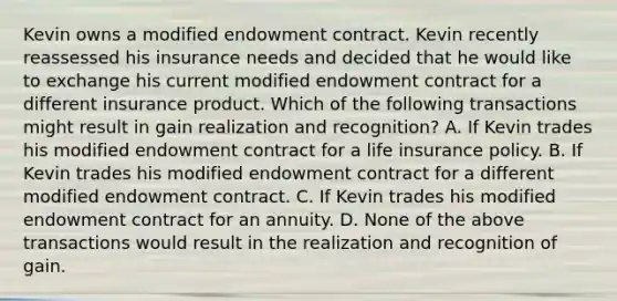 Kevin owns a modified endowment contract. Kevin recently reassessed his insurance needs and decided that he would like to exchange his current modified endowment contract for a different insurance product. Which of the following transactions might result in gain realization and recognition? A. If Kevin trades his modified endowment contract for a life insurance policy. B. If Kevin trades his modified endowment contract for a different modified endowment contract. C. If Kevin trades his modified endowment contract for an annuity. D. None of the above transactions would result in the realization and recognition of gain.