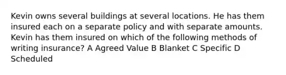 Kevin owns several buildings at several locations. He has them insured each on a separate policy and with separate amounts. Kevin has them insured on which of the following methods of writing insurance? A Agreed Value B Blanket C Specific D Scheduled