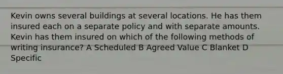 Kevin owns several buildings at several locations. He has them insured each on a separate policy and with separate amounts. Kevin has them insured on which of the following methods of writing insurance? A Scheduled B Agreed Value C Blanket D Specific