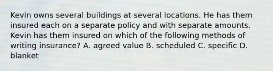 Kevin owns several buildings at several locations. He has them insured each on a separate policy and with separate amounts. Kevin has them insured on which of the following methods of writing insurance? A. agreed value B. scheduled C. specific D. blanket