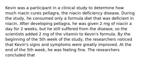 Kevin was a participant in a clinical study to determine how much niacin cures pellagra, the niacin deficiency disease. During the study, he consumed only a formula diet that was deficient in niacin. After developing pellagra, he was given 2 mg of niacin a day for 2 weeks, but he still suffered from the disease, so the scientists added 2 mg of the vitamin to Kevin's formula. By the beginning of the 5th week of the study, the researchers noticed that Kevin's signs and symptoms were greatly improved. At the end of the 5th week, he was feeling fine. The researchers concluded that