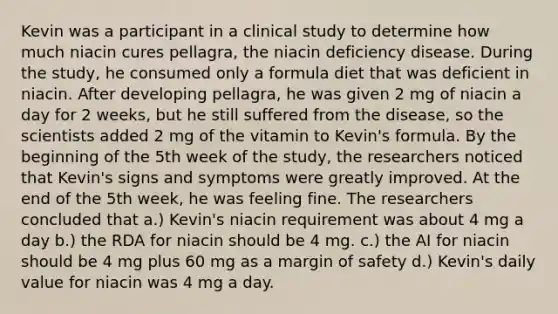 Kevin was a participant in a clinical study to determine how much niacin cures pellagra, the niacin deficiency disease. During the study, he consumed only a formula diet that was deficient in niacin. After developing pellagra, he was given 2 mg of niacin a day for 2 weeks, but he still suffered from the disease, so the scientists added 2 mg of the vitamin to Kevin's formula. By the beginning of the 5th week of the study, the researchers noticed that Kevin's signs and symptoms were greatly improved. At the end of the 5th week, he was feeling fine. The researchers concluded that a.) Kevin's niacin requirement was about 4 mg a day b.) the RDA for niacin should be 4 mg. c.) the AI for niacin should be 4 mg plus 60 mg as a margin of safety d.) Kevin's daily value for niacin was 4 mg a day.