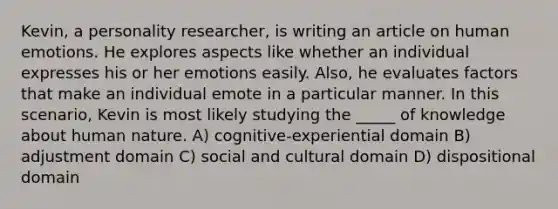 Kevin, a personality researcher, is writing an article on human emotions. He explores aspects like whether an individual expresses his or her emotions easily. Also, he evaluates factors that make an individual emote in a particular manner. In this scenario, Kevin is most likely studying the _____ of knowledge about human nature. A) cognitive-experiential domain B) adjustment domain C) social and cultural domain D) dispositional domain