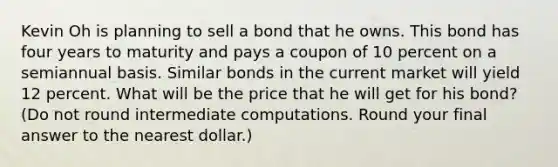 Kevin Oh is planning to sell a bond that he owns. This bond has four years to maturity and pays a coupon of 10 percent on a semiannual basis. Similar bonds in the current market will yield 12 percent. What will be the price that he will get for his bond? (Do not round intermediate computations. Round your final answer to the nearest dollar.)