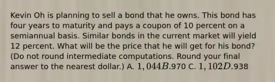 Kevin Oh is planning to sell a bond that he owns. This bond has four years to maturity and pays a coupon of 10 percent on a semiannual basis. Similar bonds in the current market will yield 12 percent. What will be the price that he will get for his bond? (Do not round intermediate computations. Round your final answer to the nearest dollar.) A. 1,044 B.970 C. 1,102 D.938