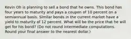 Kevin Oh is planning to sell a bond that he owns. This bond has four years to maturity and pays a coupon of 10 percent on a semiannual basis. Similar bonds in the current market have a yield to maturity of 12 percent. What will be the price that he will get for his bond? (Do not round intermediate computations. Round your final answer to the nearest dollar.)