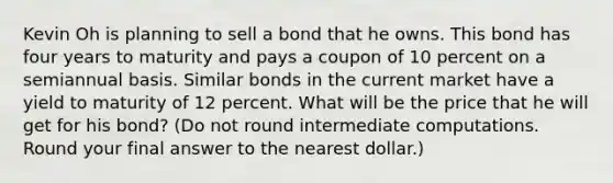 Kevin Oh is planning to sell a bond that he owns. This bond has four years to maturity and pays a coupon of 10 percent on a semiannual basis. Similar bonds in the current market have a yield to maturity of 12 percent. What will be the price that he will get for his bond? (Do not round intermediate computations. Round your final answer to the nearest dollar.)