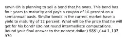 Kevin Oh is planning to sell a bond that he owns. This bond has four years to maturity and pays a coupon of 10 percent on a semiannual basis. Similar bonds in the current market have a yield to maturity of 12 percent. What will be the price that he will get for his bond? (Do not round intermediate computations. Round your final answer to the nearest dollar.) 9381,044 1,102970