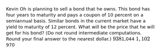 Kevin Oh is planning to sell a bond that he owns. This bond has four years to maturity and pays a coupon of 10 percent on a semiannual basis. Similar bonds in the current market have a yield to maturity of 12 percent. What will be the price that he will get for his bond? (Do not round intermediate computations. Round your final answer to the nearest dollar.) 9381,044 1,102970