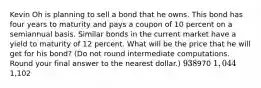 Kevin Oh is planning to sell a bond that he owns. This bond has four years to maturity and pays a coupon of 10 percent on a semiannual basis. Similar bonds in the current market have a yield to maturity of 12 percent. What will be the price that he will get for his bond? (Do not round intermediate computations. Round your final answer to the nearest dollar.) 938970 1,0441,102