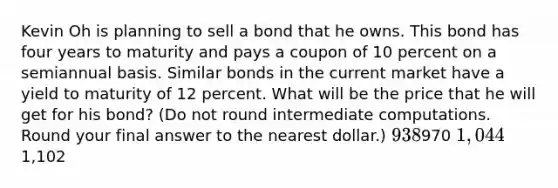 Kevin Oh is planning to sell a bond that he owns. This bond has four years to maturity and pays a coupon of 10 percent on a semiannual basis. Similar bonds in the current market have a yield to maturity of 12 percent. What will be the price that he will get for his bond? (Do not round intermediate computations. Round your final answer to the nearest dollar.) 938970 1,0441,102