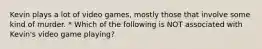 Kevin plays a lot of video games, mostly those that involve some kind of murder. * Which of the following is NOT associated with Kevin's video game playing?