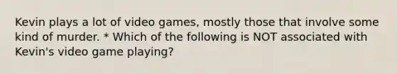 Kevin plays a lot of video games, mostly those that involve some kind of murder. * Which of the following is NOT associated with Kevin's video game playing?