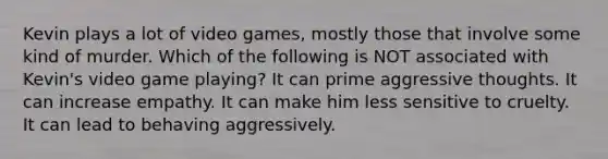 Kevin plays a lot of video games, mostly those that involve some kind of murder. Which of the following is NOT associated with Kevin's video game playing? It can prime aggressive thoughts. It can increase empathy. It can make him less sensitive to cruelty. It can lead to behaving aggressively.