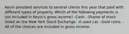 Kevin provided services to several clients this year that paid with different types of property. Which of the following payments is not included in Kevin's gross income? -Cash. -Shares of stock listed on the New York Stock Exchange. -A used car. -Gold coins. -All of the choices are included in gross income.