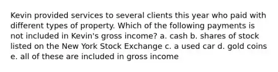 Kevin provided services to several clients this year who paid with different types of property. Which of the following payments is not included in Kevin's gross income? a. cash b. shares of stock listed on the New York Stock Exchange c. a used car d. gold coins e. all of these are included in gross income