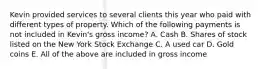 Kevin provided services to several clients this year who paid with different types of property. Which of the following payments is not included in Kevin's gross income? A. Cash B. Shares of stock listed on the New York Stock Exchange C. A used car D. Gold coins E. All of the above are included in gross income