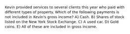 Kevin provided services to several clients this year who paid with different types of property. Which of the following payments is not included in Kevin's gross income? A) Cash. B) Shares of stock listed on the New York Stock Exchange. C) A used car. D) Gold coins. E) All of these are included in gross income.