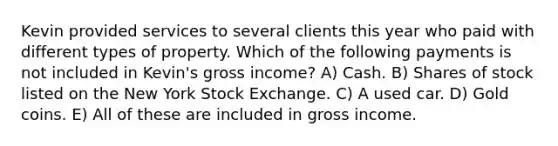 Kevin provided services to several clients this year who paid with different types of property. Which of the following payments is not included in Kevin's gross income? A) Cash. B) Shares of stock listed on the New York Stock Exchange. C) A used car. D) Gold coins. E) All of these are included in gross income.