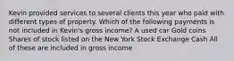 Kevin provided services to several clients this year who paid with different types of property. Which of the following payments is not included in Kevin's gross income? A used car Gold coins Shares of stock listed on the New York Stock Exchange Cash All of these are included in gross income