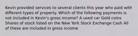 Kevin provided services to several clients this year who paid with different types of property. Which of the following payments is not included in Kevin's gross income? A used car Gold coins Shares of stock listed on the New York Stock Exchange Cash All of these are included in gross income