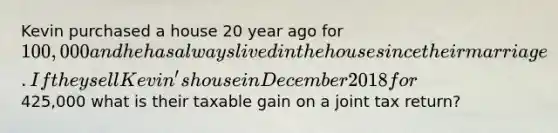 Kevin purchased a house 20 year ago for 100,000 and he has always lived in the house since their marriage. If they sell Kevin's house in December 2018 for425,000 what is their taxable gain on a joint tax return?