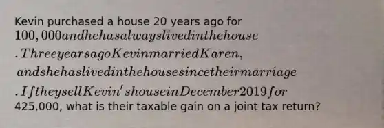 Kevin purchased a house 20 years ago for 100,000 and he has always lived in the house. Three years ago Kevin married Karen, and she has lived in the house since their marriage. If they sell Kevin's house in December 2019 for425,000, what is their taxable gain on a joint tax return?