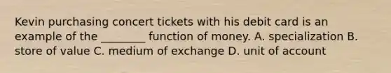 Kevin purchasing concert tickets with his debit card is an example of the​ ________ function of money. A. specialization B. store of value C. medium of exchange D. unit of account