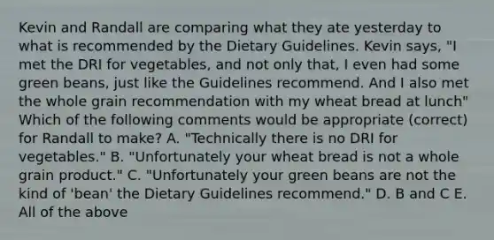 Kevin and Randall are comparing what they ate yesterday to what is recommended by the Dietary Guidelines. Kevin says, "I met the DRI for vegetables, and not only that, I even had some green beans, just like the Guidelines recommend. And I also met the whole grain recommendation with my wheat bread at lunch" Which of the following comments would be appropriate (correct) for Randall to make? A. "Technically there is no DRI for vegetables." B. "Unfortunately your wheat bread is not a whole grain product." C. "Unfortunately your green beans are not the kind of 'bean' the Dietary Guidelines recommend." D. B and C E. All of the above