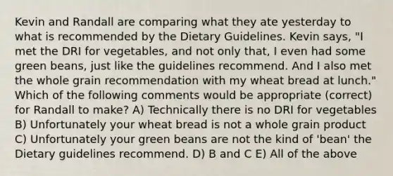 Kevin and Randall are comparing what they ate yesterday to what is recommended by the Dietary Guidelines. Kevin says, "I met the DRI for vegetables, and not only that, I even had some green beans, just like the guidelines recommend. And I also met the whole grain recommendation with my wheat bread at lunch." Which of the following comments would be appropriate (correct) for Randall to make? A) Technically there is no DRI for vegetables B) Unfortunately your wheat bread is not a whole grain product C) Unfortunately your green beans are not the kind of 'bean' the Dietary guidelines recommend. D) B and C E) All of the above