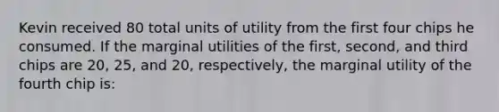 Kevin received 80 total units of utility from the first four chips he consumed. If the marginal utilities of the first, second, and third chips are 20, 25, and 20, respectively, the marginal utility of the fourth chip is: