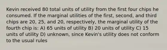 Kevin received 80 total units of utility from the first four chips he consumed. If the marginal utilities of the first, second, and third chips are 20, 25, and 20, respectively, the marginal utility of the fourth chip is: A) 65 units of utility B) 20 units of utility C) 15 units of utility D) unknown, since Kevin's utility does not conform to the usual rules