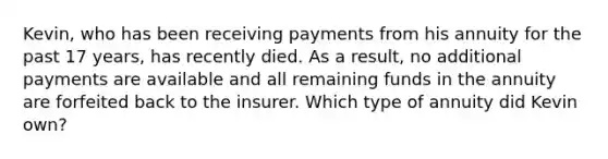 Kevin, who has been receiving payments from his annuity for the past 17 years, has recently died. As a result, no additional payments are available and all remaining funds in the annuity are forfeited back to the insurer. Which type of annuity did Kevin own?