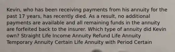 Kevin, who has been receiving payments from his annuity for the past 17 years, has recently died. As a result, no additional payments are available and all remaining funds in the annuity are forfeited back to the insurer. Which type of annuity did Kevin own? Straight Life Income Annuity Refund Life Annuity Temporary Annuity Certain Life Annuity with Period Certain